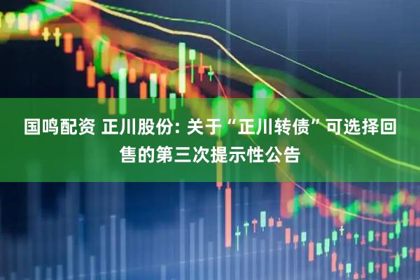 国鸣配资 正川股份: 关于“正川转债”可选择回售的第三次提示性公告
