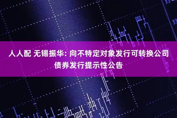 人人配 无锡振华: 向不特定对象发行可转换公司债券发行提示性公告