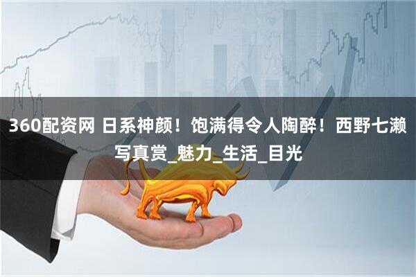 360配资网 日系神颜！饱满得令人陶醉！西野七濑写真赏_魅力_生活_目光