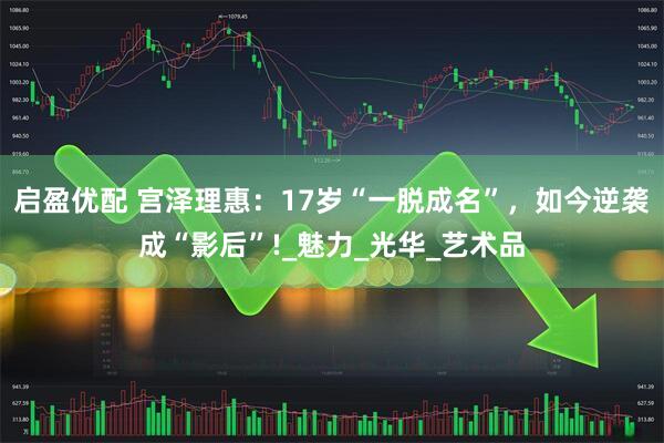 启盈优配 宫泽理惠：17岁“一脱成名”，如今逆袭成“影后”!_魅力_光华_艺术品
