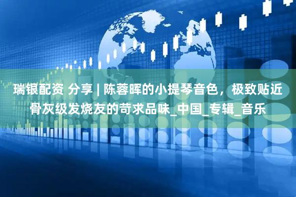 瑞银配资 分享 | 陈蓉晖的小提琴音色，极致贴近骨灰级发烧友的苛求品味_中国_专辑_音乐