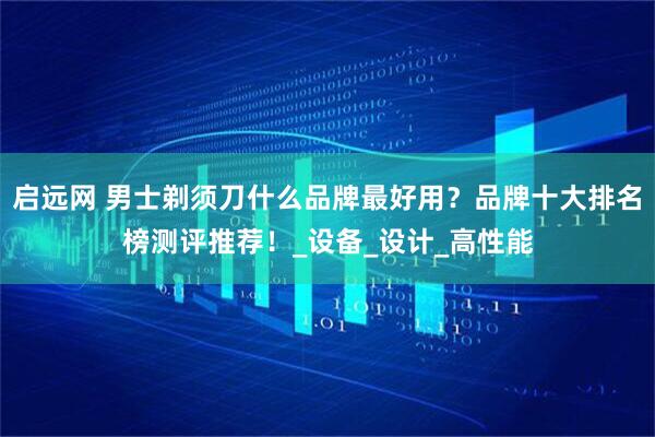 启远网 男士剃须刀什么品牌最好用？品牌十大排名榜测评推荐！_设备_设计_高性能
