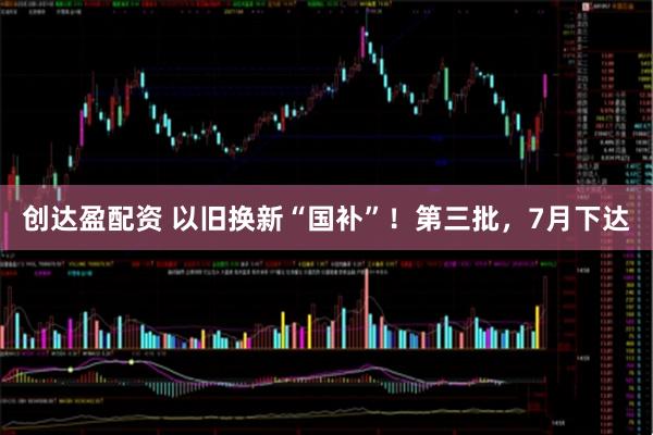 创达盈配资 以旧换新“国补”！第三批，7月下达