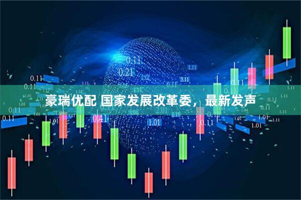 豪瑞优配 国家发展改革委，最新发声