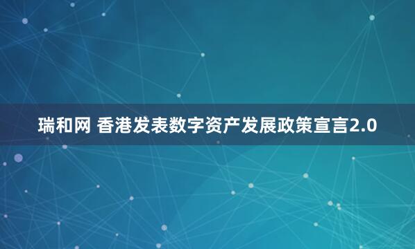 瑞和网 香港发表数字资产发展政策宣言2.0