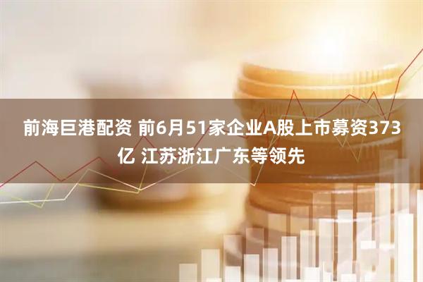 前海巨港配资 前6月51家企业A股上市募资373亿 江苏浙江广东等领先