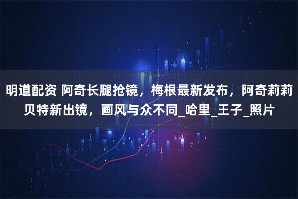 明道配资 阿奇长腿抢镜，梅根最新发布，阿奇莉莉贝特新出镜，画风与众不同_哈里_王子_照片