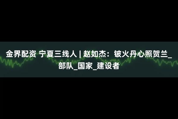 金界配资 宁夏三线人 | 赵如杰：铍火丹心照贺兰_部队_国家_建设者