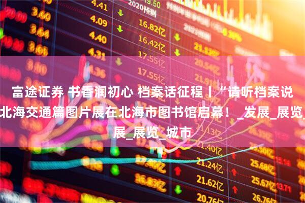 富途证券 书香润初心 档案话征程丨“请听档案说”——北海交通篇图片展在北海市图书馆启幕！_发展_展览_城市