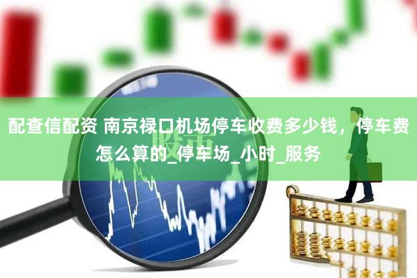 配查信配资 南京禄口机场停车收费多少钱，停车费怎么算的_停车场_小时_服务