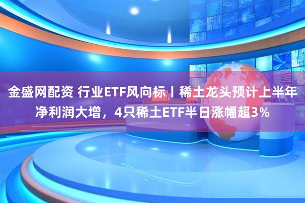 金盛网配资 行业ETF风向标丨稀土龙头预计上半年净利润大增，4只稀土ETF半日涨幅超3%