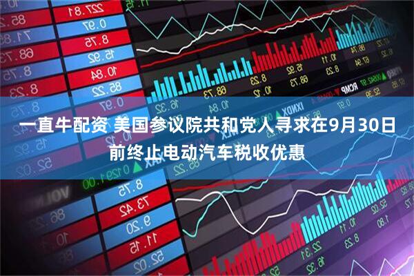一直牛配资 美国参议院共和党人寻求在9月30日前终止电动汽车税收优惠