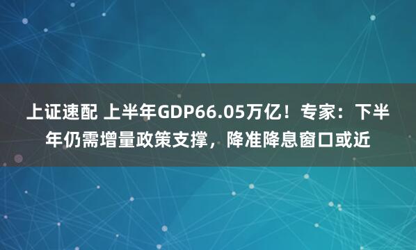 上证速配 上半年GDP66.05万亿！专家：下半年仍需增量政策支撑，降准降息窗口或近