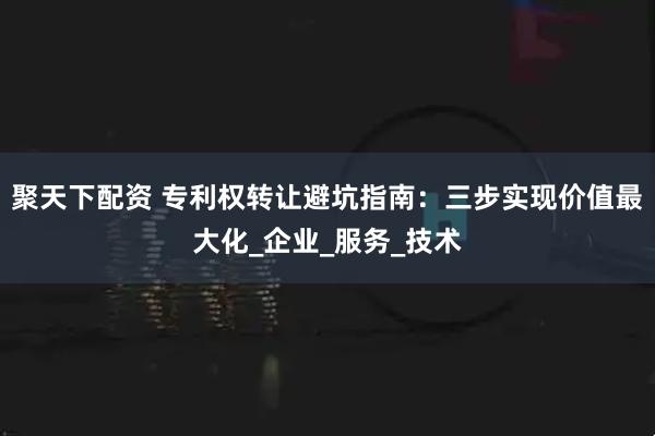 聚天下配资 专利权转让避坑指南：三步实现价值最大化_企业_服务_技术