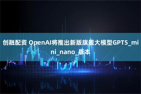 创融配资 OpenAI将推出新版旗舰大模型GPT5_mini_nano_版本