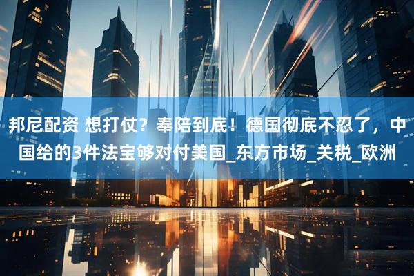 邦尼配资 想打仗？奉陪到底！德国彻底不忍了，中国给的3件法宝够对付美国_东方市场_关税_欧洲