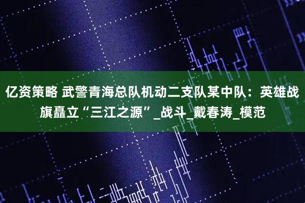 亿资策略 武警青海总队机动二支队某中队：英雄战旗矗立“三江之源”_战斗_戴春涛_模范