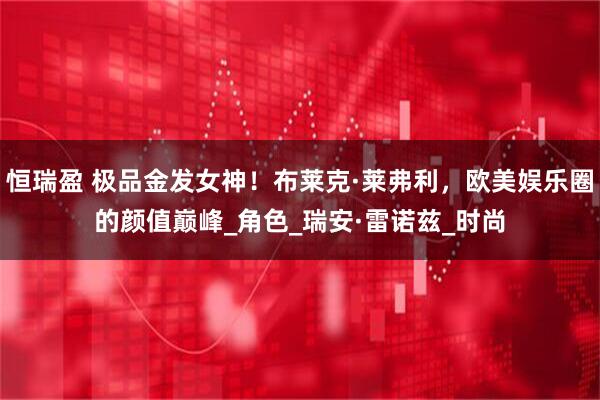 恒瑞盈 极品金发女神！布莱克·莱弗利，欧美娱乐圈的颜值巅峰_角色_瑞安·雷诺兹_时尚