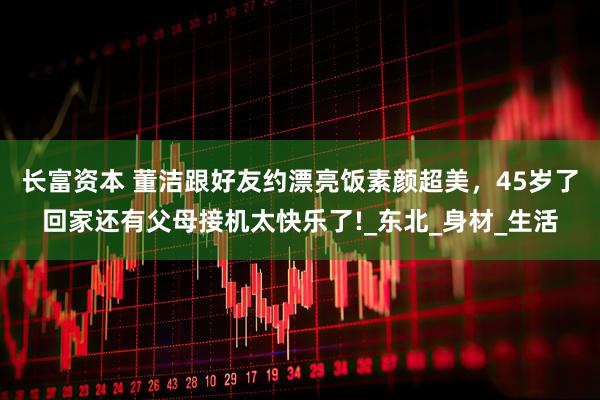 长富资本 董洁跟好友约漂亮饭素颜超美，45岁了回家还有父母接机太快乐了!_东北_身材_生活