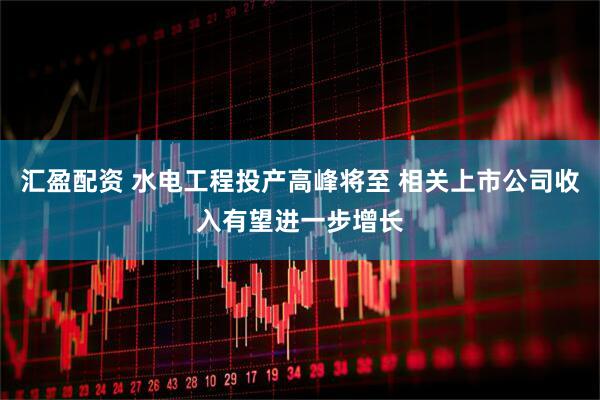 汇盈配资 水电工程投产高峰将至 相关上市公司收入有望进一步增长