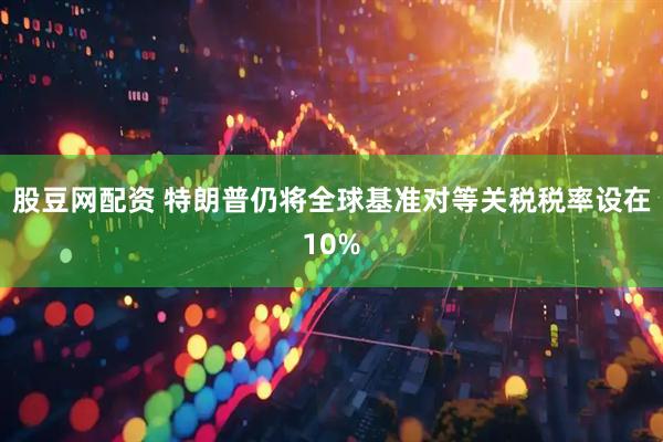 股豆网配资 特朗普仍将全球基准对等关税税率设在10%