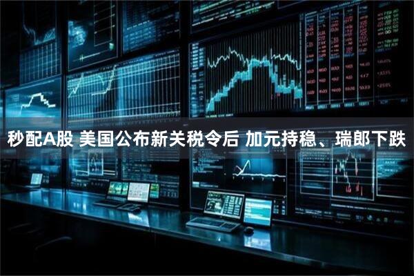 秒配A股 美国公布新关税令后 加元持稳、瑞郎下跌