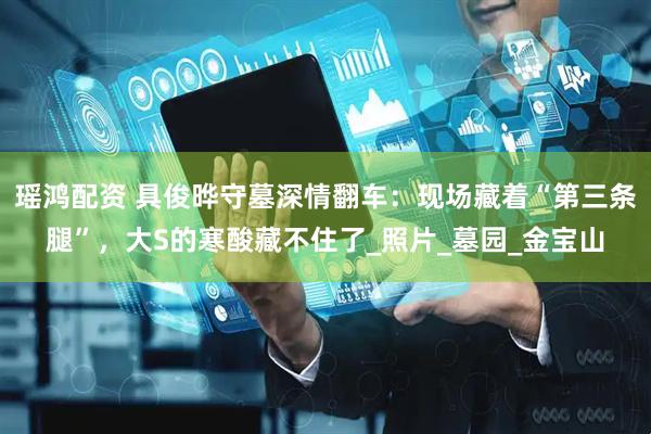瑶鸿配资 具俊晔守墓深情翻车：现场藏着“第三条腿”，大S的寒酸藏不住了_照片_墓园_金宝山