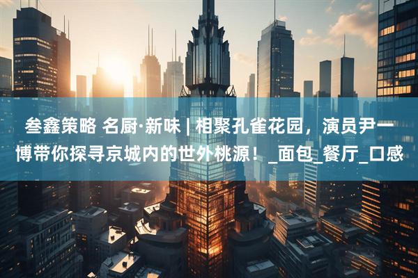 叁鑫策略 名厨·新味 | 相聚孔雀花园，演员尹一博带你探寻京城内的世外桃源！_面包_餐厅_口感