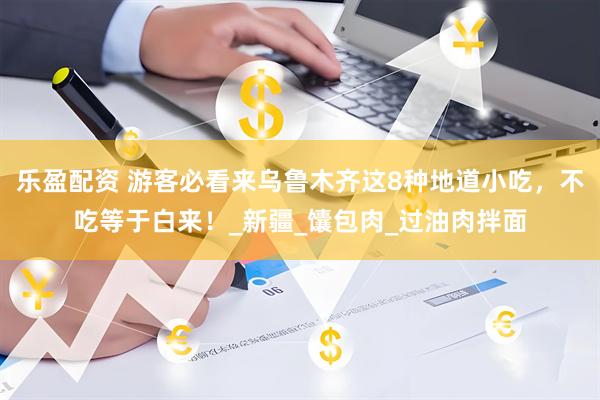 乐盈配资 游客必看来乌鲁木齐这8种地道小吃，不吃等于白来！_新疆_馕包肉_过油肉拌面