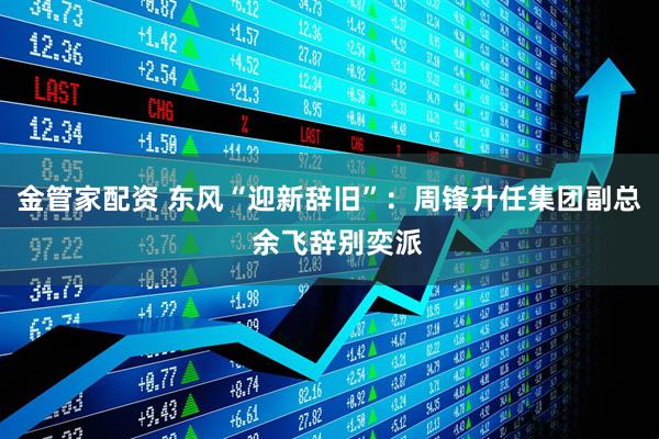 金管家配资 东风“迎新辞旧”：周锋升任集团副总  余飞辞别奕派