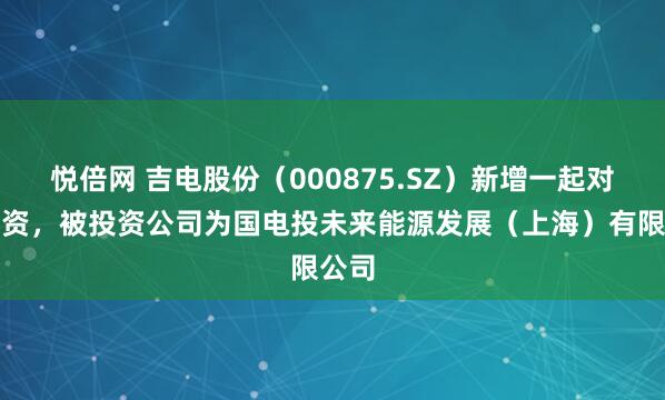 悦倍网 吉电股份（000875.SZ）新增一起对外投资，被投资公司为国电投未来能源发展（上海）有限公司