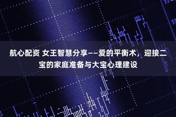 航心配资 女王智慧分享——爱的平衡术，迎接二宝的家庭准备与大宝心理建设