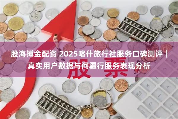 股海搏金配资 2025喀什旅行社服务口碑测评｜真实用户数据与问疆行服务表现分析