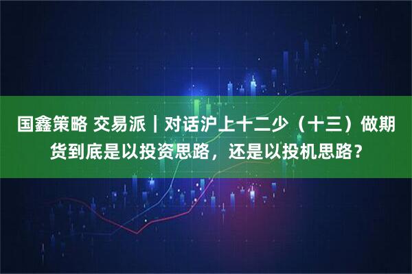 国鑫策略 交易派｜对话沪上十二少（十三）做期货到底是以投资思路，还是以投机思路？