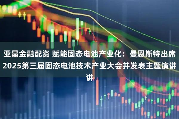 亚晶金融配资 赋能固态电池产业化:曼恩斯特出席2025第三届固态电池技术产业大会并发表主题演讲