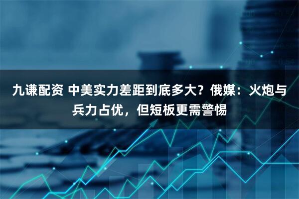 九谦配资 中美实力差距到底多大？俄媒：火炮与兵力占优，但短板更需警惕