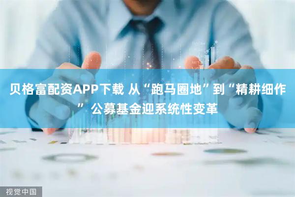贝格富配资APP下载 从“跑马圈地”到“精耕细作” 公募基金迎系统性变革