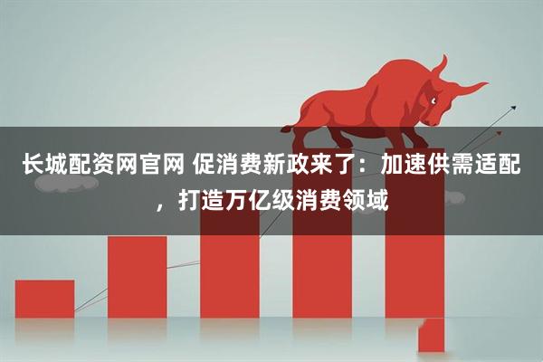 长城配资网官网 促消费新政来了：加速供需适配，打造万亿级消费领域
