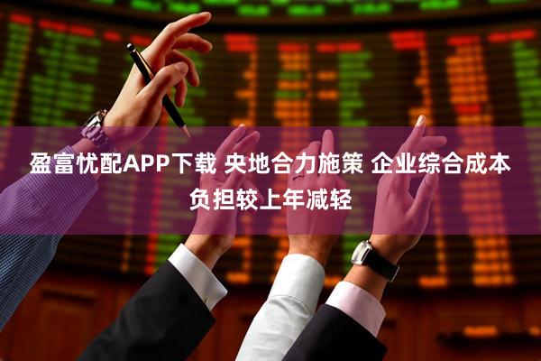 盈富忧配APP下载 央地合力施策 企业综合成本负担较上年减轻