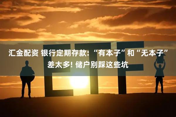 汇金配资 银行定期存款: “有本子”和“无本子”差太多! 储户别踩这些坑