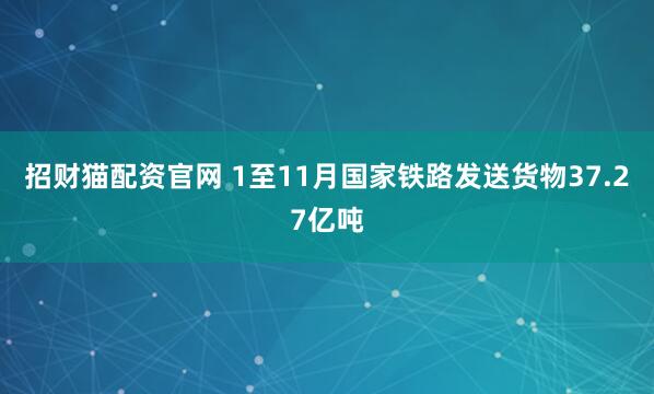 招财猫配资官网 1至11月国家铁路发送货物37.27亿吨