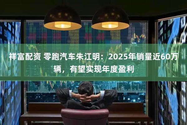 祥富配资 零跑汽车朱江明:2025年销量近60万辆,有望实现年度盈利