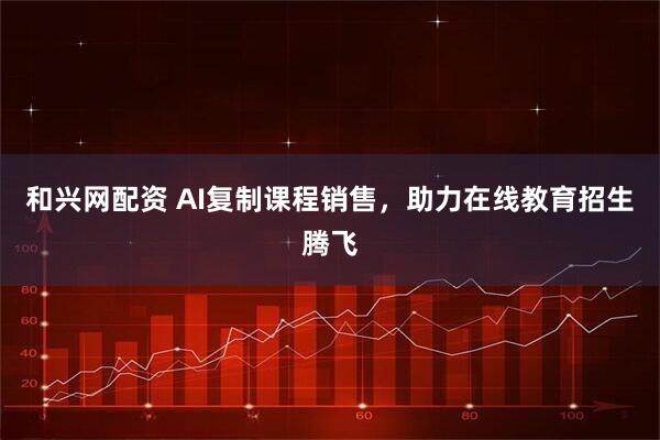 和兴网配资 AI复制课程销售，助力在线教育招生腾飞