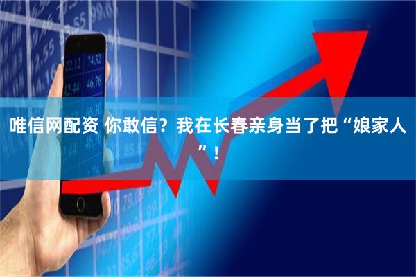 唯信网配资 你敢信？我在长春亲身当了把“娘家人”！