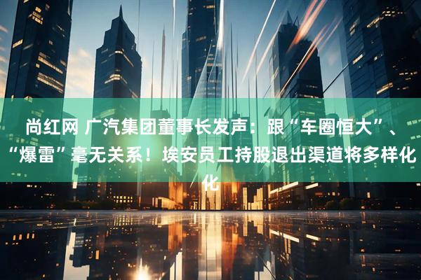 尚红网 广汽集团董事长发声：跟“车圈恒大”、“爆雷”毫无关系！埃安员工持股退出渠道将多样化
