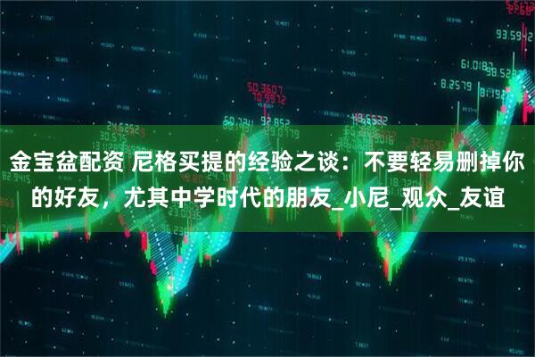 金宝盆配资 尼格买提的经验之谈：不要轻易删掉你的好友，尤其中学时代的朋友_小尼_观众_友谊