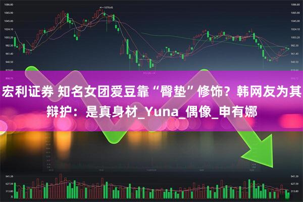 宏利证券 知名女团爱豆靠“臀垫”修饰？韩网友为其辩护：是真身材_Yuna_偶像_申有娜
